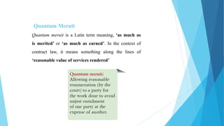 Quantum Meruit
Quantum meruit is a Latin term meaning, ‘as much as
is merited’ or ‘as much as earned’. In the context of
contract law, it means something along the lines of
‘reasonable value of services rendered’
 