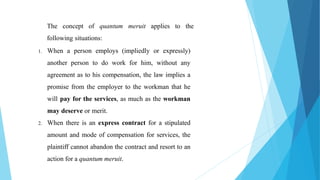 The concept of quantum meruit applies to the
following situations:
1. When a person employs (impliedly or expressly)
another person to do work for him, without any
agreement as to his compensation, the law implies a
promise from the employer to the workman that he
will pay for the services, as much as the workman
may deserve or merit.
2. When there is an express contract for a stipulated
amount and mode of compensation for services, the
plaintiff cannot abandon the contract and resort to an
action for a quantum meruit.
 