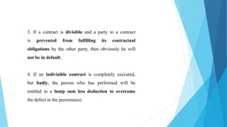 3. If a contract is divisible and a party to a contract
is prevented from fulfilling its contractual
obligations by the other party, then obviously he will
not be in default.
4. If an indivisible contract is completely executed,
but badly, the person who has performed will be
entitled to a lump sum less deduction to overcome
the defect in the perormance.
 
