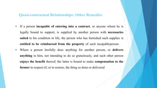 Quasi-contractual Relationships: Other Remedies
• If a person incapable of entering into a contract, or anyone whom he is
legally bound to support, is supplied by another person with necessaries
suited to his condition in life, the person who has furnished such supplies is
entitled to be reimbursed from the property of such incapableperson .
• Where a person lawfully does anything for another person, or delivers
anything to him, not intending to do so gratuitously, and such other person
enjoys the benefit thereof, the latter is bound to make compensation to the
former in respect of, or to restore, the thing so done or delivered
 