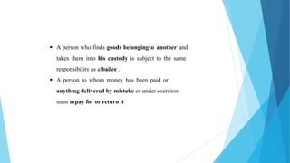  A person who finds goods belongingto another and
takes them into his custody is subject to the same
responsibility as a bailee .
 A person to whom money has been paid or
anything delivered by mistake or under coercion
must repay for or return it
 
