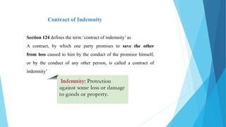 Contract of Indemnity
Section 124 defines the term ‘contract of indemnity’ as
A contract, by which one party promises to save the other
from loss caused to him by the conduct of the promisor himself,
or by the conduct of any other person, is called a contract of
indemnity’
 