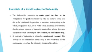 Essentials of a Valid Contract of Indemnity
1. The indemnifier promises to make good the loss or to
compensate the party (indemnified) who has suffered some loss
due to the conduct of the promisor or any other person acting on its
behalf, or specified by it. In its wider sense, a contract of indemnity
also includes a promise of indemnity against loss arising from any
causewhatsoever, for example, fire, accident, or natural calamity.
2. A contract of indemnity is primarily a contingent contract. The
liability of the indemnifier arises only at the occurrence of the
contingency, i.e., when the indemnity-holder suffers a loss.
 