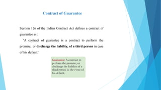 Section 126 of the Indian Contract Act defines a contract of
guarantee as :
‘A contract of guarantee is a contract to perform the
promise, or discharge the liability, of a third person in case
of his default.’
Contract of Guarantee
 