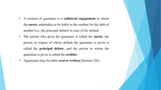 • A contract of guarantee is a collateral engagement in which
the surety undertakes to be liable to the creditor for the debt of
another (i.e., the principal debtor) in case of his default.
• The person who gives the guarantee is called the surety, the
person in respect of whose default the guarantee is given is
called the principal debtor, and the person to whom the
guarantee is given is called the creditor.
• Aguarantee may be either oral or written [Section 126].
 