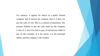 For instance, A applies for shares in a public limited
company and B assures the company that if A does not
pay the calls, B will. This is a contract of guarantee. The
primary liability to pay the calls made by the company
is that of A, but if he fails to pay, B will become liable to
pay. In this example, B is the surety, A is the principal
debtor, and the company is the creditor.
 