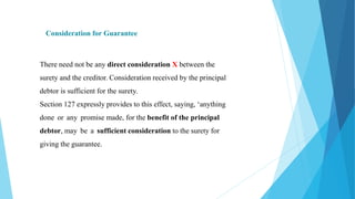 Consideration for Guarantee
There need not be any direct consideration X between the
surety and the creditor. Consideration received by the principal
debtor is sufficient for the surety.
Section 127 expressly provides to this effect, saying, ‘anything
done or any promise made, for the benefit of the principal
debtor, may be a sufficient consideration to the surety for
giving the guarantee.
 