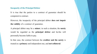 Incapacity of the Principal Debtor
It is true that the parties to a contract of guarantee should be
competent to contract.
However, the incapacity of the principal debtor does not impair
the validity of a contract of guarantee.
A principal debtor may be a minor; in such a situation, the surety
would be regarded as the principal debtor and he/she will
personally become liable to pay.
In that case, the contract between the creditor and the surety is
treated as a primary and independent one, and not collateral.
 