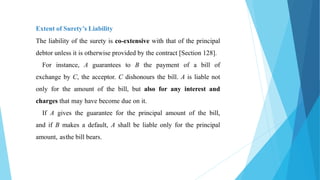 Extent of Surety’s Liability
The liability of the surety is co-extensive with that of the principal
debtor unless it is otherwise provided by the contract [Section 128].
For instance, A guarantees to B the payment of a bill of
exchange by C, the acceptor. C dishonours the bill. A is liable not
only for the amount of the bill, but also for any interest and
charges that may have become due on it.
If A gives the guarantee for the principal amount of the bill,
and if B makes a default, A shall be liable only for the principal
amount, asthe bill bears.
 