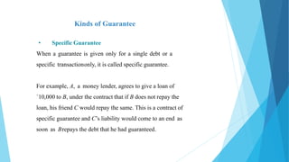 Kinds of Guarantee
• Specific Guarantee
When a guarantee is given only for a single debt or a
specific transactiononly, it is called specific guarantee.
For example, A, a money lender, agrees to give a loan of
`10,000 to B, under the contract that if B does not repay the
loan, his friend C would repay the same. This is a contract of
specific guarantee and C’s liability would come to an end as
soon as Brepays the debt that he had guaranteed.
 