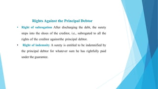 Rights Against the Principal Debtor
• Right of subrogation After discharging the debt, the surety
steps into the shoes of the creditor, i.e., subrogated to all the
rights of the creditor againstthe principal debtor.
• Right of indemnity A surety is entitled to be indemnified by
the principal debtor for whatever sum he has rightfully paid
under the guarantee.
 