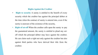Rights Against the Creditor
• Right to security A surety is entitled to the benefit of every
security which the creditor has against the principal debtor at
the time when the contract of surety is entered into, even if the
surety is unaware of the existence of the security,
• Right of set-off When the creditor calls upon the surety to pay
the guaranteed amount, the surety is entitled to plead any set-
off which the principal debtor may have against the creditor.
He can claim such a right not only against the creditor but also
against third parties who have derived their title from the
creditor.
 