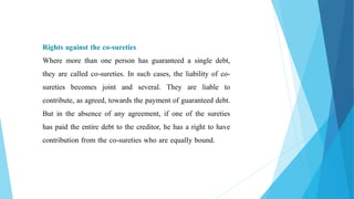 Rights against the co-sureties
Where more than one person has guaranteed a single debt,
they are called co-sureties. In such cases, the liability of co-
sureties becomes joint and several. They are liable to
contribute, as agreed, towards the payment of guaranteed debt.
But in the absence of any agreement, if one of the sureties
has paid the entire debt to the creditor, he has a right to have
contribution from the co-sureties who are equally bound.
 