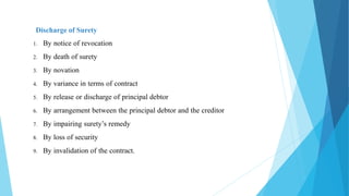 Discharge of Surety
1. By notice of revocation
2. By death of surety
3. By novation
4. By variance in terms of contract
5. By release or discharge of principal debtor
6. By arrangement between the principal debtor and the creditor
7. By impairing surety’s remedy
8. By loss of security
9. By invalidation of the contract.
 