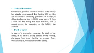• Notice of Revocation
Ordinarily a guarantee cannot be revoked if the liability
has already been accrued. But Section 130 provides
for revocation of continuing guarantee. For example, if
A has stood surety for a `5,00,000 home loan of B from
a bank and the money has been disbursed, then A
cannot revoke the guarantee, as the liability has
accrued.
• Death of Surety
In case of a continuing guarantee, the death of the
surety, in the absence of any contract to the contrary,
discharges him from liability as regards future
transactions (i.e., transactions after his death).
 