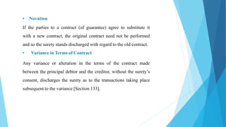 • Novation
If the parties to a contract (of guarantee) agree to substitute it
with a new contract, the original contract need not be performed
and so the surety stands discharged with regard to the old contract.
• Variance in Terms of Contract
Any variance or alteration in the terms of the contract made
between the principal debtor and the creditor, without the surety’s
consent, discharges the surety as to the transactions taking place
subsequent to the variance [Section 133].
 