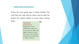 • Substantial performance
W here the work agreed upon is almost finished. The
court then may order that the money must be paid, but
deducts the amount needed to correct minor existing
defect.
 