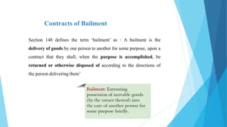 Contracts of Bailment
Section 148 defines the term ‘bailment’ as : A bailment is the
delivery of goods by one person to another for some purpose, upon a
contract that they shall, when the purpose is accomplished, be
returned or otherwise disposed of according to the directions of
the person delivering them’
 
