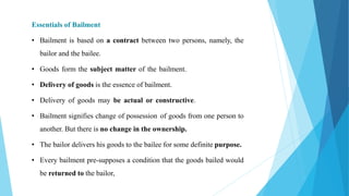 Essentials of Bailment
• Bailment is based on a contract between two persons, namely, the
bailor and the bailee.
• Goods form the subject matter of the bailment.
• Delivery of goods is the essence of bailment.
• Delivery of goods may be actual or constructive.
• Bailment signifies change of possession of goods from one person to
another. But there is no change in the ownership.
• The bailor delivers his goods to the bailee for some definite purpose.
• Every bailment pre-supposes a condition that the goods bailed would
be returned to the bailor,
 