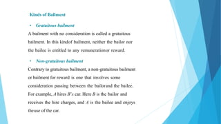 Kinds of Bailment
• Gratuitous bailment
A bailment with no consideration is called a gratuitous
bailment. In this kindof bailment, neither the bailor nor
the bailee is entitled to any remunerationor reward.
• Non-gratuitous bailment
Contrary to gratuitous bailment, a non-gratuitous bailment
or bailment for reward is one that involves some
consideration passing between the bailorand the bailee.
For example, A hires B’s car. Here B is the bailor and
receives the hire charges, and A is the bailee and enjoys
theuse of the car.
 