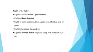 Rights of the bailor
• Right to enforce bailee’s performance
• Right to claim damages
• Right to claim compensation against unauthorised use of
goods
• Right to terminate the contract
• Right to demand return of goods along with accretion to, if
any
 