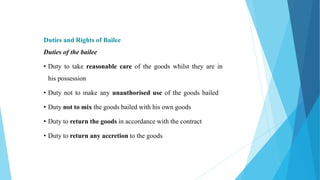 Duties and Rights of Bailee
Duties of the bailee
• Duty to take reasonable care of the goods whilst they are in
his possession
• Duty not to make any unauthorised use of the goods bailed
• Duty not to mix the goods bailed with his own goods
• Duty to return the goods in accordance with the contract
• Duty to return any accretion to the goods
 