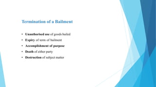 Termination of a Bailment
• Unauthorised use of goods bailed
• Expiry of term of bailment
• Accomplishment of purpose
• Death of either party
• Destruction of subject matter
 