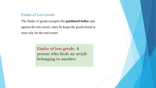 Finder of Lost Goods
The finder of goods occupies the positionof bailee only
against the true owner, since he keeps the goods found in
trust only for the real owner.
 