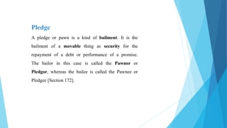 Pledge
A pledge or pawn is a kind of bailment. It is the
bailment of a movable thing as security for the
repayment of a debt or performance of a promise.
The bailor in this case is called the Pawnor or
Pledgor, whereas the bailee is called the Pawnee or
Pledgee [Section 172].
 