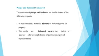 Pledge and Bailment Compared
The contracts of pledge and bailment are similar in two of the
following respects
1. In both the cases, there is a delivery of movable goods or
property;
2. The goods are delivered back to the bailor or
pawnor afteraccomplishment of purpose or expiry of
stipulated time.
 