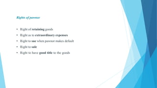 Rights of pawnee
• Right of retaining goods
• Right as to extraordinary expenses
• Right to sue when pawnor makes default
• Right to sale
• Right to have good title to the goods
 
