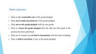 Duties of pawnee
1. Duty to take reasonable care of the goods pledged
2. Duty not to make personal use of the goods pledged
3. Duty not to mix goods pledged with his own goods
4. Duty to return the goods pledged after the debt has been paid or the
promise has been performed
5. Duty not to commit any act that is inconsistent with the terms of pledge
6. Duty to deliver accretion, if any, to the goods pledged.
 