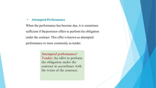 • Attempted Performance
When the performance has become due, it is sometimes
sufficient if thepromisor offers to perform his obligation
under the contract. This offer is known as attempted
performance or more commonly as tender.
 
