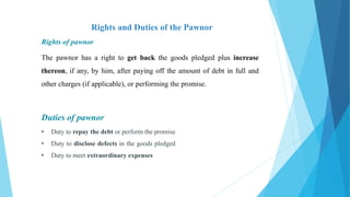Rights and Duties of the Pawnor
Rights of pawnor
The pawnor has a right to get back the goods pledged plus increase
thereon, if any, by him, after paying off the amount of debt in full and
other charges (if applicable), or performing the promise.
Duties of pawnor
• Duty to repay the debt or perform the promise
• Duty to disclose defects in the goods pledged
• Duty to meet extraordinary expenses
 