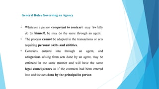 General Rules Governing an Agency
• Whatever a person competent to contract may lawfully
do by himself, he may do the same through an agent.
• The process cannot be adopted in the transactions or acts
requiring personal skills and abilities.
• Contracts entered into through an agent, and
obligations arising from acts done by an agent, may be
enforced in the same manner and will have the same
legal consequences as if the contracts had been entered
into and the acts done by the principal in person
 