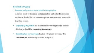 Essentials of Agency
• Intention and power to act on behalf of the principal
A person must be intended and adequately authorised to represent
another so that he/she can render the person so represented answerable
to a third person.
• Capacity of the parties it is essential that both the principal and the
third party should be competent to contract.
• Consideration not necessary Section 105 clearly provides, ‘No
consideration is necessary to create an agency’
 