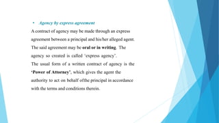 • Agency by express agreement
A contract of agency may be made through an express
agreement between a principal and his/her alleged agent.
The said agreement may be oral or in writing. The
agency so created is called ‘express agency’.
The usual form of a written contract of agency is the
‘Power of Attorney’, which gives the agent the
authority to act on behalf ofthe principal in accordance
with the terms and conditions therein.
 