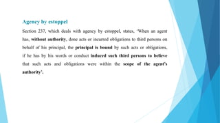 Agency by estoppel
Section 237, which deals with agency by estoppel, states, ‘When an agent
has, without authority, done acts or incurred obligations to third persons on
behalf of his principal, the principal is bound by such acts or obligations,
if he has by his words or conduct induced such third persons to believe
that such acts and obligations were within the scope of the agent’s
authority’.
 