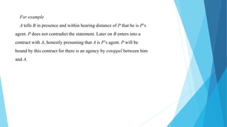 For example
A tells B in presence and within hearing distance of P that he is P’s
agent. P does not contradict the statement. Later on B enters into a
contract with A, honestly presuming that A is P’s agent. P will be
bound by this contract for there is an agency by estoppel between him
and A.
 