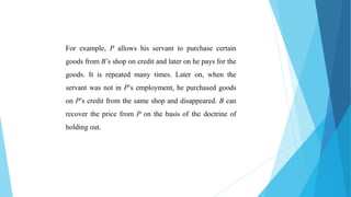 For example, P allows his servant to purchase certain
goods from B’s shop on credit and later on he pays for the
goods. It is repeated many times. Later on, when the
servant was not in P’s employment, he purchased goods
on P’s credit from the same shop and disappeared. B can
recover the price from P on the basis of the doctrine of
holding out.
 