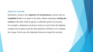 Agency by necessity
Sometimes, owing to the exigencies of circumstances,a person may be
compelled to act as an agent to the other without requiringor seeking the
consent of the latter. Such an agency is called the agency by necessity.
For example, a shipmaster can borrow money at a port where the shipping
company has no agent, to get the ship repaired or fuelled so as to complete
the voyage. In this case, the shipmaster becomes an agent by necessity.
 