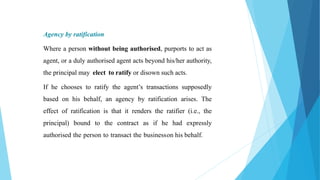 Agency by ratification
Where a person without being authorised, purports to act as
agent, or a duly authorised agent acts beyond his/her authority,
the principal may elect to ratify or disown such acts.
If he chooses to ratify the agent’s transactions supposedly
based on his behalf, an agency by ratification arises. The
effect of ratification is that it renders the ratifier (i.e., the
principal) bound to the contract as if he had expressly
authorised the person to transact the businesson his behalf.
 