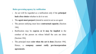 Rules governing agency by ratification
1. An act will be regarded as a ratification only if the principal
had a free choice whether to do it or not.
2. The agent must purport (intend to seem) to act as an agent
3. The person ratifying must have contractual capacity [Section
196].
4. Ratification may be express or it may be implied in the
conduct of the person on whose behalf the acts are done
[Section 196].
5. The principal must exist when the act is done [Section 196].
Hence, a company cannot ratify pre-incorporation
agreements.
 