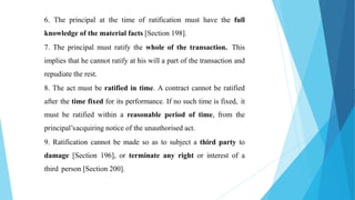 6. The principal at the time of ratification must have the full
knowledge of the material facts [Section 198].
7. The principal must ratify the whole of the transaction. This
implies that he cannot ratify at his will a part of the transaction and
repudiate the rest.
8. The act must be ratified in time. A contract cannot be ratified
after the time fixed for its performance. If no such time is fixed, it
must be ratified within a reasonable period of time, from the
principal’sacquiring notice of the unauthorised act.
9. Ratification cannot be made so as to subject a third party to
damage [Section 196], or terminate any right or interest of a
third person [Section 200].
 