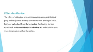 Effect of ratification
The effect of ratification is to put the principal, agent, and the third
party into the position that they would have been if the agent’s acts
had been authorised from the beginning. Ratification, in fact,
relatesback to the time of the unauthorised act and not to the date
when the principal ratified the said act.
 