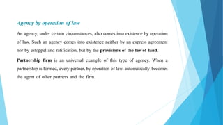 Agency by operation of law
An agency, under certain circumstances, also comes into existence by operation
of law. Such an agency comes into existence neither by an express agreement
nor by estoppel and ratification, but by the provisions of the lawof land.
Partnership firm is an universal example of this type of agency. When a
partnership is formed, every partner, by operation of law, automatically becomes
the agent of other partners and the firm.
 
