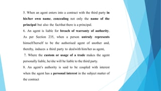 5. When an agent enters into a contract with the third party in
his/her own name, concealing not only the name of the
principal but also the factthat there is a principal.
6. An agent is liable for breach of warranty of authority.
As per Section 235, when a person untruly represents
himself/herself to be the authorised agent of another and,
thereby, induces a third party to dealwith him/her as agent,
7. Where the custom or usage of a trade makes the agent
personally liable, he/she will be liable to the third party.
8. An agent’s authority is said to be coupled with interest
when the agent has a personal interest in the subject matter of
the contract
 