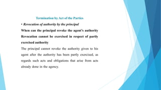 Termination by Act of the Parties
• Revocation of authority by the principal
When can the principal revoke the agent’s authority
Revocation cannot be exercised in respect of partly
exercised authority
The principal cannot revoke the authority given to his
agent after the authority has been partly exercised, as
regards such acts and obligations that arise from acts
already done in the agency.
 