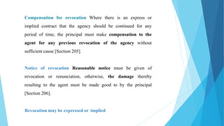 Compensation for revocation Where there is an express or
implied contract that the agency should be continued for any
period of time, the principal must make compensation to the
agent for any previous revocation of the agency without
sufficient cause [Section 205].
Notice of revocation Reasonable notice must be given of
revocation or renunciation, otherwise, the damage thereby
resulting to the agent must be made good to by the principal
[Section 206].
Revocation may be expressed or implied
 