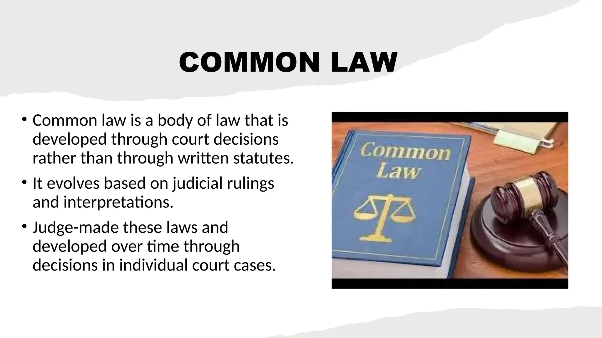 COMMON LAW
• Common law is a body of law that is
developed through court decisions
rather than through written statutes.
• It evolves based on judicial rulings
and interpretations.
• Judge-made these laws and
developed over time through
decisions in individual court cases.
 